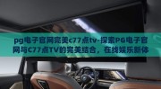 pg电子官网完美c77点tv-探索PG电子官网与C77点TV的完美结合，在线娱乐新体验