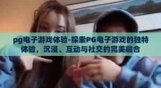 pg电子游戏体验-探索PG电子游戏的独特体验，沉浸、互动与社交的完美融合