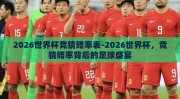 2026世界杯竞猜赔率表-2026世界杯，竞猜赔率背后的足球盛宴