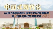 pg电子新国粹视频-探索PG电子新国粹视频，传统与现代的完美交融