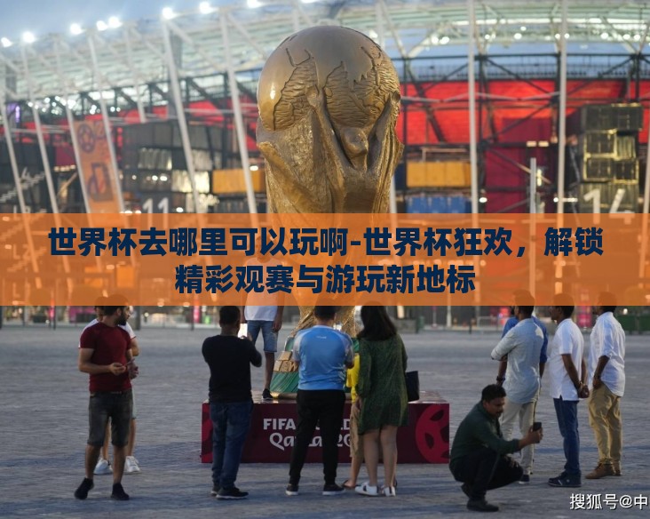 世界杯去哪里可以玩啊-世界杯狂欢，解锁精彩观赛与游玩新地标