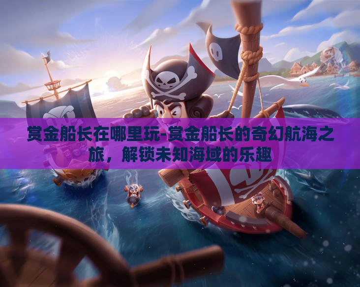 赏金船长在哪里玩-赏金船长的奇幻航海之旅，解锁未知海域的乐趣